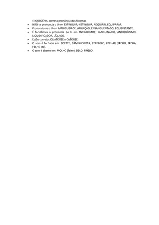 4) ORTOÉPIA: correta pronúncia dos fonemas
NÃO se pronuncia o U em EXTINGUIR; DISTINGUIR, ADQUIRIR, EQUIPARAR.
Pronuncia-se o U em AMBIGUIDADE, ARGUIÇÃO, ENSANGUENTADO, EQUIDISTANTE.
É facultativa a pronúncia do U em ANTIGUIDADE, SANGUINÁRIO, ANTIQUÍSSIMO,
LIQUIDIFICADOR, LÍQUIDO.
Estão corretos QUATORZE e CATORZE.
O som é fechado em: BOFETE, CAMINHONETA, CEREBELO, FECHAR (FECHO, FECHA,
FECHE etc).
O som é aberto em: MOLHO (feixe), DOLO, PROBO.
 