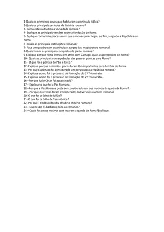 1-Quais os primeiros povos que habitaram a península itálica?
2-Quais os principais períodos da história romana?
3- Como estava dividida a Sociedade romana?
4- Explique as principais versões sobre a fundação de Roma.
5- Explique como foi o processo em que a monarquia chegou ao fim, surgindo a República em
Roma.
6 –Quais as principais instituições romanas?
7- Faça um quadro com os principais cargos das magistratura romana?
8-Quais foram as principais conquistas da plebe romana?
9-Explique porque roma entrou em atrito com Cartago, quais as pretensões de Roma?
10- Quais as principais consequências das guerras punicas para Roma?
11- O que foi a política do Pão e Circo?
12- Explique porque os irmãos gracos foram tão importantes para história de Roma.
13- Por que Espártaco foi considerado um perigo para a república romana?
14- Explique como foi o processo de formação do 1º Triunvirato.
15- Explique como foi o processo de formação do 2º Triunvirato .
16 –Por que Julio César foi assassinado?
17 – Explique o que foi a Pax Romana.
18 –Por que a Pax Romana pode ser considerada um dos motivos da queda de Roma?
19 – Por que os cristão foram considerados subversivos a ordem romana?
20- O que foi o Edito de Milão?
21- O que foi o Edito de Tessalônica?
22- Por que Teodósio decidiu dividir o império romano?
23 – Quem são os bárbaros para os romanos?
24 – Quais foram os motivos que levaram a queda de Roma?Explique.
 