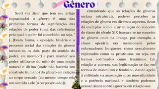 Scott vai dizer que (em seu artigo
supracitado) o gênero é uma das
primeiras formas de significação das
relações de poder (uma das referências
pela qual o poder foi concebido, ou seja, "
[...]Desta forma, a oposição binária e o
processo social das relações de gênero
tornam-se, os dois, parte do sentido do
poder, ele mesmo.”) e para manter seu
poder utiliza-se do mito de uma noção
natural e divina (onde não haveria um
construto humano) do gênero em relação
ao corpo sexuado (ao mesmo tempo cria
seu sentido a ele [o corpo sexuado]);
entendendo que as relações de gêneros
seriam estruturais, pode-se perceber as
relações de gênero em diversos aspectos, Scott
dá exemplos como: a articulação do conceito
de classe do século XIX baseava-se no conceito
de gênero, onde na França, por exemplo, a
classe operária era mencionada pelos
reformadores burgueses como sexualmente
explorados como as prostitutas, ou seja, em
termos codificados como femininos. Em
relação a guerras, sua legitimação se faz em
termos de masculino e feminino, dando apelo
à virilidade e a associação entre masculinidade
e a potência nacional, e também podemos
pensar, ainda sobre a guerra, em relação aos
Gênero
 