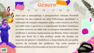 fatos que a antropóloga e pesquisadora Adriana Piscitelli
enforma em seu capítulo na obra “Diferenças, igualdade”: a
utilização do estupro enquanto arma, como ocorreu no Peru
em 1980 entre o governo e a organização Sendero Luminoso,
ou como ocorreu em 1990 com os estupros sistemáticos entre
mulheres e meninas mulçumanas na Bósnia. Outro exemplo
dado por Scott foi a alta política, sendo ela mesma um
conceito de gênero e estabeleceu a importância de seu poder
através da exclusão das mulheres; “Em certo sentido a
história política foi encenada no terreno do gênero.”


Gênero
 