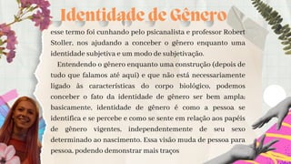 Identidade de Gênero
esse termo foi cunhando pelo psicanalista e professor Robert
Stoller, nos ajudando a conceber o gênero enquanto uma
identidade subjetiva e um modo de subjetivação.
Entendendo o gênero enquanto uma construção (depois de
tudo que falamos até aqui) e que não está necessariamente
ligado às características do corpo biológico, podemos
conceber o fato da identidade de gênero ser bem ampla;
basicamente, identidade de gênero é como a pessoa se
identifica e se percebe e como se sente em relação aos papéis
de gênero vigentes, independentemente de seu sexo
determinado ao nascimento. Essa visão muda de pessoa para
pessoa, podendo demonstrar mais traços


 
