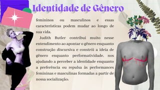 femininos ou masculinos e essas
características podem mudar ao longo de
sua vida.
Judith Butler contribui muito nesse
entendimento ao apontar o gênero enquanto
construção discursiva e constrói a ideia de
gênero enquanto performatividade, nos
ajudando a perceber a identidade enquanto
a preferência ou repulsa às performances
femininas e masculinas formadas a partir de
nossa socialização;


Identidade de Gênero
 
