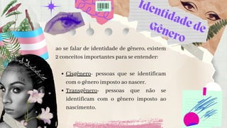 Identidade de
Gênero
Cisgênero- pessoas que se identificam
com o gênero imposto ao nascer.
Transgênero- pessoas que não se
identificam com o gênero imposto ao
nascimento.
ao se falar de identidade de gênero, existem
2 conceitos importantes para se entender:


 