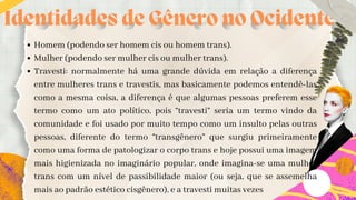 Identidades de Gênero no Ocidente
Homem (podendo ser homem cis ou homem trans).
Mulher (podendo ser mulher cis ou mulher trans).
Travesti: normalmente há uma grande dúvida em relação a diferença
entre mulheres trans e travestis, mas basicamente podemos entendê-las
como a mesma coisa, a diferença é que algumas pessoas preferem esse
termo como um ato político, pois “travesti” seria um termo vindo da
comunidade e foi usado por muito tempo como um insulto pelas outras
pessoas, diferente do termo “transgênero” que surgiu primeiramente
como uma forma de patologizar o corpo trans e hoje possui uma imagem
mais higienizada no imaginário popular, onde imagina-se uma mulher
trans com um nível de passibilidade maior (ou seja, que se assemelha
mais ao padrão estético cisgênero), e a travesti muitas vezes
 