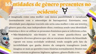 Não-binárie(a/o): não-binário é um termo guarda-chuva que
comporta diversos gêneros que não se encaixam dentro da binaridade
vigente em nossa sociedade ocidental, tendo surgido pelo fato da
invisibilidade que ganha dentro da categoria transgênero (onde
imagina-se mais as questões trans-binárias normalmente). Dentre esse
termo existem os gêneros: bigênero, agênero, gênero fluído e etc.
é imaginada como uma mulher com menos passibilidade e racializada
(normalmente com o estereótipo de barraqueira). Entretanto, essa
identidade para algumas travestis não seria uma mulher e sim um terceiro
gênero para elas, mas independente disso, continua sendo uma identidade
feminina e deve-se utilizar os pronomes femininos para se referirem a elas.
Identidades de gênero presentes no

ocidente
 