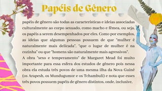 Papéis de Gênero
papéis de gênero são todas as características e ideias associadas
culturalmente ao corpo sexuado, como macho e fêmea, ou seja,
os papéis a serem desempenhados por eles. Como por exemplos,
as ideias que algumas pessoas possuem de que “mulher é
naturalmente mais delicada”, “que o lugar de mulher é na
cozinha” ou que “homens são naturalmente mais agressivos”.
A obra “sexo e temperamento” de Margaret Mead foi muito
importante para essa esfera dos estudos de gênero pois nessa
obra ela estuda três povos de uma mesma ilha da Nova Guiné
(os Arapesh, os Mundugumor e os Tchambuli) e nota que esses
três povos possuem papéis de gênero distintos, onde, inclusive,
 