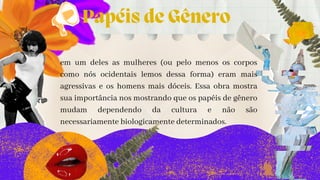 Papéis de Gênero
em um deles as mulheres (ou pelo menos os corpos
como nós ocidentais lemos dessa forma) eram mais
agressivas e os homens mais dóceis. Essa obra mostra
sua importância nos mostrando que os papéis de gênero
mudam dependendo da cultura e não são
necessariamente biologicamente determinados.
 