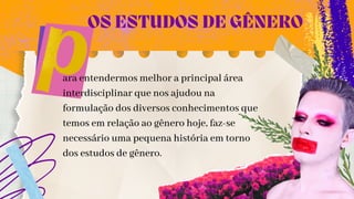 ara entendermos melhor a principal área
interdisciplinar que nos ajudou na
formulação dos diversos conhecimentos que
temos em relação ao gênero hoje, faz-se
necessário uma pequena história em torno
dos estudos de gênero.
OS ESTUDOS DE GÊNERO
 