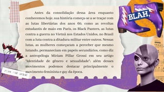 Antes da consolidação dessa área enquanto
conhecemos hoje, sua história começa-se a se traçar com
as lutas libertárias dos anos 60, como as revoltas
estudantis de maio em Paris, os Black Panters, as lutas
contra a guerra no Vietnã nos Estados Unidos, no Brasil
com a luta contra a ditadura militar entre outros. Nessas
lutas, as mulheres começaram a perceber que mesmo
lutando, permaneciam em papeis secundários, como diz
a antropóloga Miriam Pillar Grossi em seu artigo
“Identidade de gênero e sexualidade”; além desses
movimentos podemos destacar principalmente o
movimento feminista e gay da época.
 