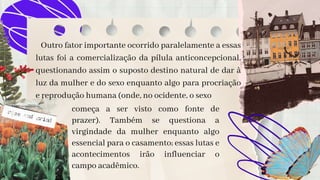 Outro fator importante ocorrido paralelamente a essas
lutas foi a comercialização da pílula anticoncepcional,
questionando assim o suposto destino natural de dar à
luz da mulher e do sexo enquanto algo para procriação
e reprodução humana (onde, no ocidente, o sexo
começa a ser visto como fonte de
prazer). Também se questiona a
virgindade da mulher enquanto algo
essencial para o casamento; essas lutas e
acontecimentos irão influenciar o
campo acadêmico.
 