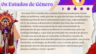 Os Estudos de Gênero
Nos anos 80 os estudos da condição feminina muda para estudo
sobre as mulheres, onde percebe-se que não há uma condição única
feminina (podendo haver intersecções como raça, regionalidade e
etc.) e se começa a desenvolver estudos em torno das mulheres
brasileiras. Ainda nessa época havia uma unanimidade do
pensamento de que todas as mulheres se reconheciam pela sua
condição biológica, o que será questionado nos estudos de gênero.
É então nos anos 90 que se consolida no Brasil os estudos de
gênero, uma ampla área interdisciplinar (na psicanálise, nas teorias
feministas, na biologia, na filosofia e etc.); o termo gênero será
apropriado através das pesquisadoras norte-americanas que
passam a utilizar o termo “gender”.
 