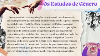 Os Estudos de Gênero
Nesse contexto, a categoria gênero se tornará uma ferramenta
crítica importante para rebater as problemáticas do suposto caráter
natural de suas condições (determinismo biológico) postas no
interior das lutas femininas e no mundo, e denunciar a operação
ideológica da naturalização dos gêneros para assim justificar
comportamentos sociais entre homens e mulheres feita através das
ciências que supostamente seriam neutras e objetivas (como a
biologia, onde o seu status de ciência e seu discurso como verdade
são uma de suas ferramentas). Ou seja, foi preciso construir uma
crítica epistemológica para poder marcar a epistemologia vigente
que estruturava a produção de conhecimento como masculina.
 