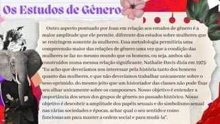 Os Estudos de Gênero
Outro aspecto pontuado por Joan em relação aos estudos de gênero é a
maior amplitude que ele permite, diferente dos estudos sobre mulheres que
se restringem somente às mulheres. Essa metodologia permitiria uma
compreensão maior das relações de gênero uma vez que a condição das
mulheres se faz no mesmo mundo que os homens, ou seja, ambos são
construídos numa mesma relação significante. Nathalie Davis dizia em 1975:
“Eu acho que deveríamos nos interessar pela história tanto dos homens
quanto das mulheres, e que não deveríamos trabalhar unicamente sobre o
sexo oprimido, do mesmo jeito que um historiador das classes não pode fixar
seu olhar unicamente sobre os camponeses. Nosso objetivo é entender a
importância dos sexos dos grupos de gênero no passado histórico. Nosso
objetivo é descobrir a amplitude dos papéis sexuais e do simbolismo sexual
nas várias sociedades e épocas, achar qual o seu sentido e como
funcionavam para manter a ordem social e para mudá-la”.
 