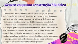 Entende-se a importância da discussão em relação ao gênero
devido ao fato da utilização do gênero enquanto forma de poder e
controle social, e enquanto poder, ele utiliza-se de ferramentas
violentas de punição e correção de identidades e sexualidades
desviantes para tentar manter uma pretensa coerência e unidade
dos corpos, por isso percebe-se tristemente o fato do Brasil ser um
dos países que mais mata mulheres trans e travestis no mundo;
através da socialização que apreendemos as normas e signos
sociais, através de instituições como a família, a escola, a sociedade
e a religião, esses ambientes de socialização torna-se hostis e
perigosos aos corpos desviantes e transgressores.
Gênero enquanto construção histórica
 