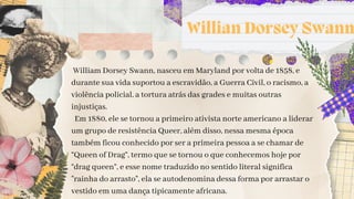 Willian Dorsey Swann
William Dorsey Swann, nasceu em Maryland por volta de 1858, e
durante sua vida suportou a escravidão, a Guerra Civil, o racismo, a
violência policial, a tortura atrás das grades e muitas outras
injustiças.
Em 1880, ele se tornou a primeiro ativista norte americano a liderar
um grupo de resistência Queer, além disso, nessa mesma época
também ficou conhecido por ser a primeira pessoa a se chamar de
“Queen of Drag”, termo que se tornou o que conhecemos hoje por
“drag queen”, e esse nome traduzido no sentido literal significa
"rainha do arrasto", ela se autodenomina dessa forma por arrastar o
vestido em uma dança tipicamente africana.
 