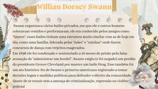 Willian Dorsey Swann
Swann organizava vários bailes privados, em que ele e outros homens
colocavam vestidos e performavam, ele era conhecido pelos amigos como
“Queen”, esses bailes tinham uma estrutura muito similar com as de hoje em
dia, como uma família, liderada pelas “mães” e “rainhas” onde fazem
concursos de dança com trejeitos exagerados.
Em 1896 ele foi condenado e sentenciado a 10 meses de prisão pela falsa
acusação de “administrar um bordel”, Swann exigiu (e foi negado) um perdão
do presidente Grover Cleveland por manter um baile Drag. Esse também foi
um ato histórico: fez de Swann o primeiro americano registrado a tomar
decisões legais e medidas políticas para defender o direito da comunidade
Queer de se reunir sem a ameaça de criminalização, repressão ou violência
policial
 