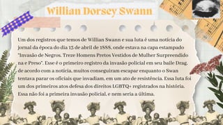 Willian Dorsey Swann
Um dos registros que temos de Willian Swann e sua luta é uma notícia do
jornal da época do dia 13 de abril de 1888, onde estava na capa estampado
“Invasão de Negros. Treze Homens Pretos Vestidos de Mulher Surpreendido
na e Preso”. Esse é o primeiro registro da invasão policial em seu baile Drag,
de acordo com a notícia, muitos conseguiram escapar enquanto o Swan
tentava parar os oficiais que invadiam, em um ato de resistência. Essa luta foi
um dos primeiros atos defesa dos direitos LGBTQ+ registrados na história.
Essa não foi a primeira invasão policial, e nem seria a última.
 