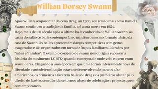 Willian Dorsey Swann
Após Willian se aposentar da cena Drag, em 1900, seu irmão mais novo Daniel J.
Swann continuou a tradição da família, até a sua morte em 1954.
Hoje, mais de um século após o último baile conhecido de Willian Swann, as
casas do salão de baile contemporâneo mantêm o mesmo formato básico da
casa de Swann. Os bailes apresentam danças competitivas com gestos
exagerados e são organizados em torno de frupos familiares liderados por
“mães e “rainhas”. O exemplo corajoso de Swann nos obriga a repensar a
história do movimento LGBTQ: quando começou, de onde veio e quem eram
seus líderes. Chegando à uma época em que uma forma inteiramente nova de
liberdade e autodeterminação estava se desenvolvendo para os afro-
americanos, os primeiros a fazerem bailes de drag e os primeiros a lutar pelo
direito de fazê-lo, sem dúvida se tornou a base de celebração e protesto queer
contemporâneos.
 