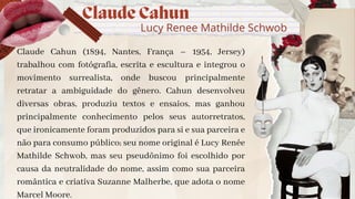 Claude Cahun
Lucy Renee Mathilde Schwob
Claude Cahun (1894, Nantes, França – 1954, Jersey)
trabalhou com fotógrafia, escrita e escultura e integrou o
movimento surrealista, onde buscou principalmente
retratar a ambiguidade do gênero. Cahun desenvolveu
diversas obras, produziu textos e ensaios, mas ganhou
principalmente conhecimento pelos seus autorretratos,
que ironicamente foram produzidos para si e sua parceira e
não para consumo público; seu nome original é Lucy Renée
Mathilde Schwob, mas seu pseudõnimo foi escolhido por
causa da neutralidade do nome, assim como sua parceira
romântica e criativa Suzanne Malherbe, que adota o nome
Marcel Moore.
 