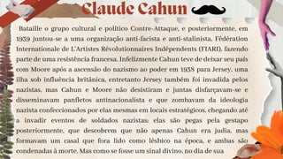 Bataille o grupo cultural e político Contre-Attaque, e posteriormente, em
1939 juntou-se a uma organização anti-facista e anti-stalinista, Fédération
Internationale de L’Artistes Révolutionnaires Indépendents (FIARI), fazendo
parte de uma resistência francesa. Infelizmente Cahun teve de deixar seu país
com Moore após a ascensão do nazismo ao poder em 1938 para Jersey, uma
ilha sob influência britânica, entretanto Jersey também foi invadida pelos
nazistas, mas Cahun e Moore não desistiram e juntas disfarçavam-se e
disseminavam panfletos antinacionalista e que zombavam da ideologia
nazista confeccionados por elas mesmas em locais estratégicos, chegando até
a invadir eventos de soldados nazistas; elas são pegas pela gestapo
posteriormente, que descobrem que não apenas Cahun era judia, mas
formavam um casal que fora lido como lésbico na época, e ambas são
condenadas à morte. Mas como se fosse um sinal divino, no dia de sua
Claude Cahun
 