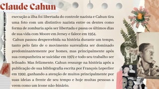 execução a ilha foi libertada do controle nazista e Cahun tira
uma foto com um distintivo nazista entre os dentes como
forma de zombaria após ser libertada e passa os últimos dias
de sua vida com Moore em Jersey e falece em 1954.
Cahun passou despercebida na história durante um tempo,
tanto pelo fato de o movimento surrealista ser dominado
predominantemente por homes, mas principalmente após
sua companheira se suicidar em 1972 e todo seu trabalho ser
leiloado. Mas felizmente, Cahun ressurge na história após a
publicação de sua bibliografia escrita por François Leperlier
em 1992, ganhando a atenção de muitos principalmente por
suas ideias a frente de seu tempo e hoje muitas pessoas a
veem como um ícone não-binário.
Claude Cahun
“Neutro
é
o
único
gênero
que
me
convém”
 