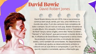 David Bowie
David Robert Jones
David Bowie deixou-nos em 2016, mas a sua presença

continua bem atual, sendo, por isso, uma referência no

mundo das artes. É um dos cantores mais completos de

todo o sempre. Do art rock ao rock pop, Bowie reinventa-se

a cada álbum, hit e atuação. Conhecido como o “Camaleão

do Rock” lançou vários singles, entre eles “Ashes to Ashes”,

“Heroes” e “Let’s Dance”, que percorreram o mundo de lés a

lés. A influência de David Bowie é impactante a vários níveis.

Na produção musical, permitiu a introdução de novos

estilos, como também de sonoridades. No departamento

do intelectual, ajudou ao desenvolvimento artístico e

cultural com as suas letras e composições. E, por fim, no

que diz respeito à sociedade, apoiou a libertação gay.
 