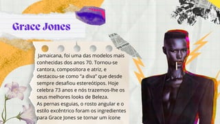 Grace Jones
Jamaicana, foi uma das modelos mais
conhecidas dos anos 70. Tornou-se
cantora, compositora e atriz, e
destacou-se como “a diva” que desde
sempre desafiou estereótipos. Hoje
celebra 73 anos e nós trazemos-lhe os
seus melhores looks de Beleza.
As pernas esguias, o rosto angular e o
estilo excêntrico foram os ingredientes
para Grace Jones se tornar um ícone
 