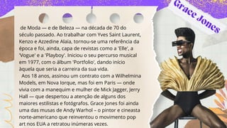 de Moda — e de Beleza — na década de 70 do
século passado. Ao trabalhar com Yves Saint Laurent,
Kenzo e Azzedine Alaïa, tornou-se uma referência da
época e foi, ainda, capa de revistas como a 'Elle', a
'Vogue' e a 'Playboy'. Iniciou o seu percurso musical
em 1977, com o álbum 'Portfolio', dando início
àquela que seria a carreira da sua vida.
Aos 18 anos, assinou um contrato com a Wilhelmina
Models, em Nova Iorque, mas foi em Paris — onde
vivia com a manequim e mulher de Mick Jagger, Jerry
Hall — que despertou a atenção de alguns dos
maiores estilistas e fotógrafos. Grace Jones foi ainda
uma das musas de Andy Warhol – o pintor e cineasta
norte-americano que reinventou o movimento pop
art nos EUA a retratou inúmeras vezes.
Grace Jones
 
