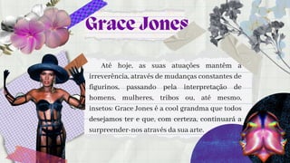Grace Jones
Até hoje, as suas atuações mantêm a
irreverência, através de mudanças constantes de
figurinos, passando pela interpretação de
homens, mulheres, tribos ou, até mesmo,
insetos: Grace Jones é a cool grandma que todos
desejamos ter e que, com certeza, continuará a
surpreender-nos através da sua arte.
 