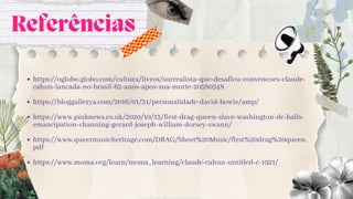 Referências
https://oglobo.globo.com/cultura/livros/surrealista-que-desafiou-convencoes-claude-
cahun-lancada-no-brasil-62-anos-apos-sua-morte-20580548
https://bloggallerya.com/2016/01/31/personalidade-david-bowie/amp/
https://www.pinknews.co.uk/2020/10/13/first-drag-queen-slave-washington-dc-balls-
emancipation-channing-gerard-joseph-william-dorsey-swann/
https://www.queermusicheritage.com/DRAG/Sheet%20Music/first%20drag%20queen.
pdf
https://www.moma.org/learn/moma_learning/claude-cahun-untitled-c-1921/
 