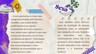Sexo
O sexo apresenta-se como uma
categoria protegida pelo discurso
científico, mas Judith Butler
problematiza essa suposta
neutralidade do termo e aponta o
sexo, assim como o gênero, como uma
construção discursiva em seu livro
“problemas de gênero”. Poderíamos
constatar essa afirmação, além do
fato da patologização e com a
definição de anormalidade que o
corpo intersexo sofre,
mas também pelos diversos
casos de mutilação de pessoas
intersexos para se adequarem
nas categorias do sexo feminino
ou masculino sem seu
consentimento (outro fato a se
pontuar é a forte ligação da ideia
de sexo masculino com o gênero
homem e o feminino com
mulher).
 