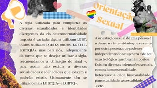 A orientação sexual de uma pessoa é

o desejo e a intensidade que se sente

por outra pessoa, que pode ser

independente do seu gênero e do seu

sexo biológico que foram impostos.

Existem diversas orientações sexuais,

como a homossexualidade,

heterossexualidade, bissexualidade,

pansexualidade, assexualidade
e etc.
A sigla utilizada para comportar as
diversas sexualidades e identidades
divergentes da cis heteronormatividade
imposta é variada: alguns utilizam LGBT,
outros utilizam LGBTQ, outros, LGBTTT,
LGBTQIA+, mas para nós, independente
da forma que se desejar utilizar a sigla,
recomendamos a utilização do sinal +,
para assim não excluir a diversas
sexualidades e identidades que existem e
poderão existir. Ultimamente têm se
utilizado mais LGBTQIA+ e LGBTQ+.
Orientação

Sexual
 