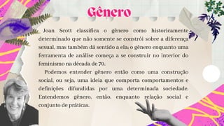 Joan Scott classifica o gênero como historicamente
determinado que não somente se constrói sobre a diferença
sexual, mas também dá sentido a ela; o gênero enquanto uma
ferramenta de análise começa a se construir no interior do
feminismo na década de 70.
Podemos entender gênero então como uma construção
social, ou seja, uma ideia que comporta comportamentos e
definições difundidas por uma determinada sociedade.
Entendemos gênero, então. enquanto relação social e
conjunto de práticas.


Gênero
 