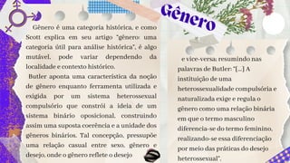 Gênero
Gênero é uma categoria histórica, e como
Scott explica em seu artigo “gênero: uma
categoria útil para análise histórica”, é algo
mutável, pode variar dependendo da
localidade e contexto histórico.
Butler aponta uma característica da noção
de gênero enquanto ferramenta utilizada e
exigida por um sistema heterossexual
compulsório que constrói a ideia de um
sistema binário oposicional, construindo
assim uma suposta coerência e a unidade dos
gêneros binários. Tal concepção, pressupõe
uma relação casual entre sexo, gênero e
desejo, onde o gênero reflete o desejo
e vice-versa; resumindo nas
palavras de Butler: “[...] A
instituição de uma
heterossexualidade compulsória e
naturalizada exige e regula o
gênero como uma relação binária
em que o termo masculino
diferencia-se do termo feminino,
realizando-se essa diferenciação
por meio das práticas do desejo
heterossexual”.
 