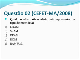 Questão 02 (CEFET-MA/2008)
 Qual das alternativas abaixo não apresenta um

tipo de memória?
a) DRAM
b) SRAM
c) KRAM
d) ROM
e) RAMBUS.

 