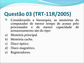 Questão 03 (TRT-11R/2005)
 Considerando a hierarquia, as memórias do

a)
b)
c)
d)
e)

computador de menor tempo de acesso pelo
processador e de menor capacidade de
armazenamento são do tipo:
Memória principal.
Memória cache.
Disco óptico.
Disco magnético.
Registradores.

 