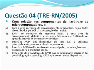 Questão 04 (TRE-RN/2005)

a)
b)
c)
d)
e)

Com relação aos componentes de hardware de
microcomputadores, a:
Ram é uma memória de armazenamento temporário, cujos dados
são utilizados pela CPU, na execução das tarefas.
RAM, ao contrário da memória ROM, é uma área de
armazenamento definitivo e seu conteúdo somente é alterado ou
apagado através de comandos específicos.
Interface AGP, um dispositivo do tipo E/S, é utilizada,
principalmente, para conexão de impressoras.
Interface AGP é o dispositivo responsável pela comunicação entre o
processador e a memória cache.
Instalação de gravadores de DVD nos computadores atuais só foi
possível, graças a tecnologia SCSI que conecta esse dispositivo.

 