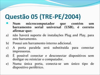 Questão 05 (TRE-PE/2004)


a)
b)
c)
d)
e)

Num
microcomputador
que
contém
um
barramento serial universal (USB), é correto
afirmar que:
não haverá suporte de instalações Plug and Play, para
este barramento.
Possui um barramento interno adicional.
A porta paralela será substituída para conectar
impressoras.
É possível conectar e desconectar dispositivos sem
desligar ou reiniciar o computador.
Numa única porta, conecta-se um único tipo de
dispositivo periférico.

 