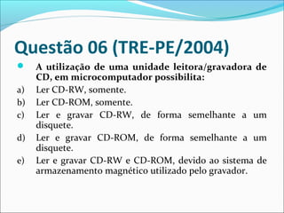 Questão 06 (TRE-PE/2004)

a)
b)
c)
d)
e)

A utilização de uma unidade leitora/gravadora de
CD, em microcomputador possibilita:
Ler CD-RW, somente.
Ler CD-ROM, somente.
Ler e gravar CD-RW, de forma semelhante a um
disquete.
Ler e gravar CD-ROM, de forma semelhante a um
disquete.
Ler e gravar CD-RW e CD-ROM, devido ao sistema de
armazenamento magnético utilizado pelo gravador.

 