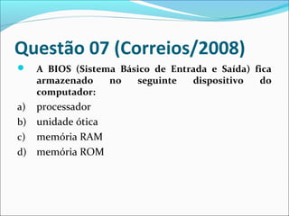 Questão 07 (Correios/2008)


A BIOS (Sistema Básico de Entrada e Saída) fica
armazenado
no
seguinte
dispositivo
do
computador:

processador
b) unidade ótica
c) memória RAM
d) memória ROM
a)

 