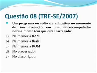 Questão 08 (TRE-SE/2007)


Um programa ou software aplicativo no momento
de sua execução em um microcomputador
normalmente tem que estar carregado:

Na memória RAM
b) Na memória flash
c) Na memória ROM
d) No processador
e) No disco rígido.
a)

 