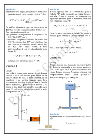  
 
sites.google.com/site/profafguimaraes 
 
2 
Resolução: 
a) Sabemos que a água, em condições normais de 
pressão, ferve à 1atm, ou seja,  5 2
10 N m−
⋅ . Mas, 
 
( )
5 2 4 2
2
10 10 10 10 .
100
N
N m N cm
cm
− −
⋅ = ⋅ = ⋅  
 
Do  gráfico,  observa‐se  que  na  temperatura  de 
100 0C, a pressão correspondente é de  2
10N cm−
⋅ . 
Que é a pressão atmosférica. 
b) A  pressão  correspondente  à  temperatura  de 
110 0C é de  2
15 .N cm−
⋅  
c) Quando a temperatura interna da panela é de 
110 0C, a pressão é de  2
15 .N cm−
⋅ Porém, o furo 
que constitui a válvula da panela, possui área 
de  0,20  cm2.  Dessa  forma,  a  força 
correspondente à essa pressão, atuando nessa 
área é de: 
 
15 0,2 3 .F P A F F N= ⋅ ⇒ = ⋅ ⇒ =  
 
Assim, o peso da válvula é de:  3 .P N=  
 
Questão 4  
 
(UFGO) 
Um  pedal  é  usado  para  empurrar  um  êmbolo 
circular D, de 5 cm2 de área, para dentro de um 
cilindro  cheio  de  óleo.  O  pedal  mantém‐se  em 
equilíbrio  e  na  vertical  quando  uma  força 
horizontal  de  10N  lhe  é  aplicada  em  A.  Calcule, 
nessas condições, a pressão que o êmbolo D faz 
contra o óleo dentro do cilindro, sabendo que a 
haste CD está na horizontal e que o pedal se apóia 
num pino liso em B. 
 
 
 
 
 
 
 
 
 
 
 
 
 
 
Resolução: 
A  força  aplicada  em  “A”  é  transmitida  para  o 
êmbolo  “D”  pelo  momento  da  força  (torque) 
aplicado.  Como  o  sistema  se  encontra  em 
equilíbrio,  teremos  para  o  momento  resultante 
com relação ao ponto “B”: 
 
0 20 4 10 20 4
50 .
RM F F F
F N
′ ′= ⇒ ⋅ = ⋅ ⇒ ⋅ = ⋅
′ =
 
 
Onde F’ é a força aplicada ao êmbolo “D”. Assim, a 
pressão que o êmbolo “D” exerce contra o óleo é: 
 
250
10
5
F
P N cm
A
−⊥
= = = ⋅  
 
No S.I.: 1cm2=(10‐2m)2=10‐4m2. Assim, 
 
5 2
10 .P N m−
∴ = ⋅  
 
Questão 5  
 
(UFPE) 
A figura mostra uma tubulação caseira de 2,0cm 
de  diâmetro  conectada  a  um  tanque  contendo 
1000  l  de  água.  Qual  a  pressão  exercida  pela 
coluna de água no ponto A, quando o tanque está 
completamente  cheio?  Dados  2
10g m s−
= ⋅ , 
densidade da água:  3
1000kg mρ −
= ⋅ . 
 
 
 
 
 
 
 
 
 
 
 
 
 
 
Resolução: 
A pressão exercida por uma coluna de H2O é dada 
por: 
 
.P g hρ= ⋅ ⋅  
óleo 
20cm
4cm
A
B
C D 
F = 10N
Tanque 
3,0 m 
2,0 m 
5,0 m 
A 
 