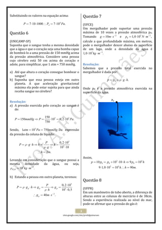  
 
sites.google.com/site/profafguimaraes 
 
3 
Substituindo os valores na equação acima: 
 
4
7 10 1000 7 10 .AP P Pa= ⋅ ⋅ ∴ = ⋅  
 
Questão 6  
 
(UNICAMP‐SP) 
Suponha que o sangue tenha a mesma densidade 
que a água e que o coração seja uma bomba capaz 
de bombeá‐lo a uma pressão de 150 mmHg acima 
da  pressão  atmosférica.  Considere  uma  pessoa 
cujo  cérebro  está  50  cm  acima  do  coração  e 
adote, para simplificar, que 1 atm = 750 mmHg. 
 
a) Até que altura o coração consegue bombear o 
sangue? 
b) Suponha  que  essa  pessoa  esteja  em  outro 
planeta.  A  que  aceleração  gravitacional 
máxima ela pode estar sujeita para que ainda 
receba sangue no cérebro? 
 
Resolução: 
a) A pressão exercida pelo coração ao sangue é 
de: 
 
5 5150
150 10 0,2 10 .
750
P mmHg P Pa= ⇒ = ⋅ = ⋅  
 
Sendo,  5
1 10 750 .atm Pa mmHg= = Da  expressão 
da pressão da coluna de líquido: 
 
5
3
0,2 10
10 10
2 .
P
P g h h h
g
h m
ρ
ρ
⋅
= ⋅ ⋅ ⇒ = ⇒ =
⋅ ⋅
∴ =
 
 
Levando em consideração que o sangue possui a 
mesma  densidade  da  água,  ou  seja, 
2
3 3
10 .H O kg mρ −
= ⋅  
 
b) Estando a pessoa em outro planeta, teremos: 
 
5
3
2
0,2 10
10 0,5
40 .
p p p
p
P
P g h g g
h
g m s
ρ
ρ
−
⋅
= ⋅ ⋅ ⇒ = ⇒ =
⋅ ⋅
∴ = ⋅
 
 
 
Questão 7  
 
(UFCE) 
Um  mergulhador  pode  suportar  uma  pressão 
máxima  de  10  vezes  a  pressão  atmosférica  p0. 
Tomando  2
10g m s−
= ⋅   e  5 2
0 1,0 10 ,p N m−
= ⋅ ⋅  
calcule a que profundidade máxima, em metros, 
pode o mergulhador descer abaixo da superfície 
de  um  lago,  onde  a  densidade  da  água  é 
3 3
1,0 10 .kg m−
⋅ ⋅  
 
Resolução: 
Sabemos  que  a  pressão  total  exercida  no 
mergulhador é dada por: 
 
0 .p p g hρ= + ⋅ ⋅  
 
Onde  p0  é  a  pressão  atmosférica  exercida  na 
superfície da água. 
 
 
 
 
 
 
 
 
 
 
 
 
 
 
 
 
Assim, 
3 4
0 0 0
5 4
10 10 10 9 10
9 1,0 10 10 90 .
p p p h p h
h h m
= = + ⋅ ⋅ ⇒ =
⋅ ⋅ = ∴ =
 
 
 
Questão 8  
 
(UFPR) 
Em um manômetro de tubo aberto, a diferença de 
alturas entre as colunas de mercúrio é de 38cm. 
Sendo  a  experiência  realizada  ao  nível  do  mar, 
pode‐se afirmar que a pressão do gás é: 
P0 
h 
 