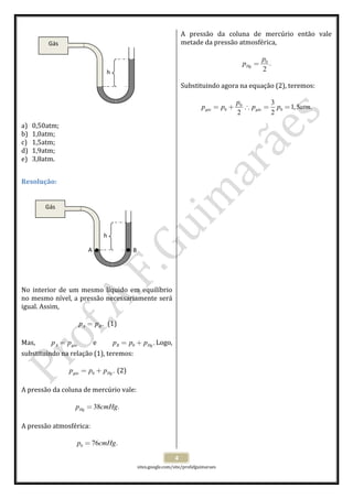 
 
sites.google.com/site/profafguimaraes 
 
4 
 
 
 
 
 
 
 
 
 
 
 
a) 0,50atm; 
b) 1,0atm; 
c) 1,5atm; 
d) 1,9atm; 
e) 3,8atm. 
 
Resolução: 
 
 
 
 
 
 
 
 
 
 
 
 
No  interior  de  um  mesmo  líquido  em  equilíbrio 
no mesmo nível, a pressão necessariamente será 
igual. Assim,  
 
.A Bp p=   (1) 
 
Mas,  A gásp p=   e  0 .B Hgp p p= + Logo, 
substituindo na relação (1), teremos: 
 
0 .gás Hgp p p= +  (2) 
 
A pressão da coluna de mercúrio vale: 
 
38 .Hgp cmHg=  
 
A pressão atmosférica: 
 
0 76 .p cmHg=  
A  pressão  da  coluna  de  mercúrio  então  vale 
metade da pressão atmosférica, 
 
0
.
2
Hg
p
p =  
 
Substituindo agora na equação (2), teremos: 
 
0
0 0
3
1,5 .
2 2
gás gás
p
p p p p atm= + ∴ = =  
 
 
 
 
 
 
 
 
 
 
 
 
 
 
 
 
 
  
 
 
 
 
 
 
 
 
Gás 
h 
Gás 
h
A  B 
 
