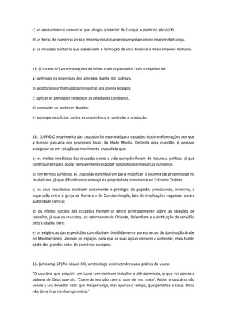 c) ao renascimento comercial que atingiu o interior da Europa, a partir do século XI.

d) às feiras de comércio local e internacional que se desenvolveram no interior da Europa.

e) às invasões bárbaras que aceleraram a formação de vilas durante o Baixo Império Romano.



13. (Cescem-SP) As corporações de ofício eram organizadas com o objetivo de:

a) defender os interesses dos artesãos diante dos patrões.

b) proporcionar formação profissional aos jovens fidalgos.

c) aplicar os princípios religiosos às atividades cotidianas.

d) combater os senhores feudais.

e) proteger os ofícios contra a concorrência e controlar a produção.



14. (UFPA) O movimento das cruzadas foi essencial para o quadro das transformações por que
a Europa passaria nos processos finais da Idade Média. Definida essa questão, é possível
assegurar-se em relação ao movimento cruzadista que:

a) os efeitos imediatos das cruzadas sobre a vida européia foram de natureza política, já que
contribuíram para abalar sensivelmente o poder absoluto dos monarcas europeus.

b) em termos jurídicos, as cruzadas contribuíram para modificar o sistema da propriedade no
feudalismo, já que difundiram o começo da propriedade dominante no Extremo Oriente.

c) os seus resultados abalaram seriamente o prestígio do papado, provocando, inclusive, a
separação entre a Igreja de Roma e a de Constantinopla, fato de implicações negativas para a
autoridade clerical.

d) os efeitos sociais das cruzadas fizeram-se sentir principalmente sobre as relações de
trabalho, já que os cruzados, ao retornarem do Oriente, defendiam a substituição da servidão
pelo trabalho livre.

e) as exigências das expedições contribuíram decididamente para o recuo da dominação árabe
no Mediterrâneo, abrindo os espaços para que as suas águas viessem a sustentar, mais tarde,
parte das grandes rotas do comércio europeu.



15. (Unicamp-SP) No século XIII, um teólogo assim condenava a prática da usura:

"O usurário que adquirir um lucro sem nenhum trabalho e até dormindo, o que vai contra a
palavra de Deus que diz: 'Comerás teu pão com o suor do teu rosto'. Assim o usurário não
vende a seu devedor nada que lhe pertença, mas apenas o tempo, que pertence a Deus. Disso
não deve tirar nenhum proveito."
 