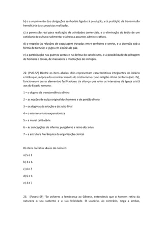b) o cumprimento das obrigações senhoriais ligadas à produção, e à proibição da transmissão
hereditária das conquistas realizadas.

c) a permissão real para realização de atividades comerciais, e a eliminação do tédio de um
cotidiano de cultura rudimentar e alheio a assuntos administrativos.

d) o respeito às relações de vassalagem travadas entre senhores e servos, e a diversão sob a
forma de torneios e jogos em épocas de paz.

e) a participação nas guerras santas e na defesa do catolicismo, e a possibilidade de pilhagem
de homens e coisas, de massacres e mutilações de inimigos.



22. (PUC-SP) Dentre os itens abaixo, dois representam características integrantes do ideário
cristão que, à época do reconhecimento do cristianismo como religião oficial de Roma (séc. IV),
funcionaram como elementos facilitadores da aliança que uniu os interesses da Igreja cristã
aos do Estado romano:

1 – o dogma da transcendência divina

2 – as noções de culpa original dos homens e de perdão divino

3 – os dogmas da criação e do juízo final

4 – o missionarismo expansionista

5 – a moral celibatária

6 – as concepções de inferno, purgatório e reino dos céus

7 – a estrutura hierárquica da organização clerical



Os itens corretas são os de número:

a) 5 e 1

b) 3 e 6

c) 4 e 7

d) 6 e 4

e) 3 e 7



23. (Fuvest-SP) "Se volveres a lembrança ao Gênese, entenderás que o homem retira da
natureza o seu sustento e a sua felicidade. O usurário, ao contrário, nega a ambas,
 