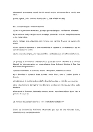 desprezando a natureza e o modo de vida que ela ensina, pois outros são no mundo seus
ideais."

(Dante Alighieri, Divina comédia, Inferno, canto XI, trad. Hernâni Donato.)



Essa passagem do poeta florentino exprime.

a) uma visão já moderna da natureza, que aqui aparece sobreposta aos interesses do homem.

b) um ponto de vista já ultrapassado no seu tempo, posto que a usura era uma prática comum
e não mais proibida.

c) uma nostalgia pela Antiguidade greco-romana, onde a prática da usura era severamente
coibida.

d) uma concepção dominante na Baixa Idade Média, de condenação à prática da usura por ser
contrária ao espírito cristão.

e) uma perspectiva original, uma vez que combina a prática da usura com a felicidade humana.



24. (Fuvest) Os movimentos fundamentalistas, que tudo querem subordinar à lei islâmica
(Sharia), são hoje muito ativos em vários países da África, do Oriente Médio e da Ásia. Eles
tiveram a sua origem histórica:

a) no desenvolvimento do Islamismo, durante a Antigüidade, na Península Arábica;

b) na expansão da civilização árabe, durante a Idade Média, tanto a Ocidente quanto a
Oriente;

c) na derrocada do Socialismo, depois do fim da União Soviética, no início dos anos noventa;

d) no estabelecimento do Império Turco-Otomano, com base em Istambul, durante a Idade
Moderna;

e) na ocupação do mundo árabe pelos europeus, entre a segunda metade do século XIX e a
primeira do século XX.



25. (Vunesp) “Deus colocou o servo na Terra para trabalhar e obedecer.”



Analise os compromissos, fortemente influenciados pela ação de uma instituição feudal,
vinculando-os ao enunciado proposto.
 