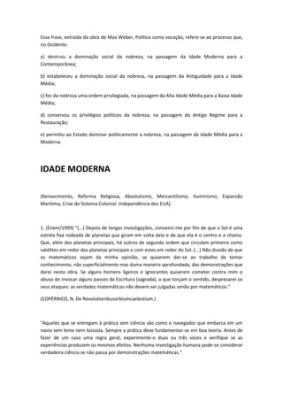 Essa frase, extraída da obra de Max Weber, Política como vocação, refere-se ao processo que,
no Ocidente:

a) destruiu a dominação social da nobreza, na passagem da Idade Moderna para a
Contemporânea;

b) estabeleceu a dominação social da nobreza, na passagem da Antiguidade para a Idade
Média;

c) fez da nobreza uma ordem privilegiada, na passagem da Alta Idade Média para a Baixa Idade
Média;

d) conservou os privilégios políticos da nobreza, na passagem do Antigo Regime para a
Restauração;

e) permitiu ao Estado dominar politicamente a nobreza, na passagem da Idade Média para a
Moderna.




IDADE MODERNA

(Renascimento, Reforma Religiosa, Absolutismo, Mercantilismo, Iluminismo, Expansão
Marítima, Crise do Sistema Colonial: Independência dos EUA)



1. (Enem/1999) "(...) Depois de longas investigações, convenci-me por fim de que o Sol é uma
estrela fixa rodeada de planetas que giram em volta dela e de que ela é o centro e a chama.
Que, além dos planetas principais, há outros de segunda ordem que circulam primeiro como
satélites em redor dos planetas principais e com estes em redor do Sol. (...) Não duvido de que
os matemáticos sejam da minha opinião, se quiserem dar-se ao trabalho de tomar
conhecimento, não superficialmente mas duma maneira aprofundada, das demonstrações que
darei nesta obra. Se alguns homens ligeiros e ignorantes quiserem cometer contra mim o
abuso de invocar alguns passos da Escritura (sagrada), a que torçam o sentido, desprezarei os
seus ataques: as verdades matemáticas não devem ser julgadas senão por matemáticos."

(COPÉRNICO, N. De Revolutionibusorbiumcaelestium.)



"Aqueles que se entregam à prática sem ciência são como o navegador que embarca em um
navio sem leme nem bússola. Sempre a prática deve fundamentar-se em boa teoria. Antes de
fazer de um caso uma regra geral, experimente-o duas ou três vezes e verifique se as
experiências produzem os mesmos efeitos. Nenhuma investigação humana pode-se considerar
verdadeira ciência se não passa por demonstrações matemáticas."
 