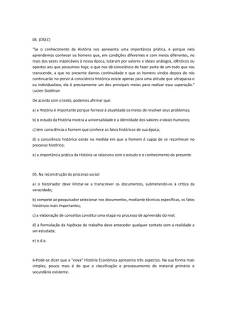 04. (OSEC)

"Se o conhecimento da História nos apresenta uma importância prática, é porque nela
aprendemos conhecer os homens que, em condições diferentes e com meios diferentes, no
mais das vezes inaplicáveis à nossa época, lutaram por valores e ideais análogos, idênticos ou
opostos aos que possuímos hoje; o que nos dá consciência de fazer parte de um todo que nos
transcende, a que no presente damos continuidade e que os homens vindos depois de nós
continuarão no porvir.A consciência histórica existe apenas para uma atitude que ultrapassa o
eu individualista; ela é precisamente um dos principais meios para realizar essa superação."
Lucien Goldman

De acordo com o texto, podemos afirmar que:

a) a História é importante porque fornece à atualidade os meios de resolver seus problemas;

b) o estudo da História mostra a universalidade e a identidade dos valores e ideais humanos;

c) tem consciência o homem que conhece os fatos históricos de sua época;

d) a consciência histórica existe na medida em que o homem é capaz de se reconhecer no
processo histórico;

e) a importância prática da História se relaciona com o estudo e o conhecimento do presente.



05. Na reconstrução do processo social:

a) o historiador deve limitar-se a transcrever os documentos, submetendo-os à crítica da
veracidade;

b) compete ao pesquisador selecionar nos documentos, mediante técnicas específicas, os fatos
históricos mais importantes;

c) a elaboração de conceitos constitui uma etapa no processo de apreensão do real;

d) a formulação da hipótese de trabalho deve anteceder qualquer contato com a realidade a
ser estudada;

e) n.d.a.



6-Pode-se dizer que a "nova" História Econômica apresenta três aspectos. Na sua forma mais
simples, pouco mais é do que a classificação e processamento do material primário e
secundário existente.
 