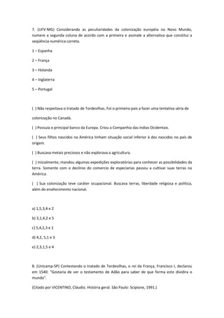 7. (UFV-MG) Considerando as peculiaridades da colonização européia no Novo Mundo,
numere a segunda coluna de acordo com a primeira e assinale a alternativa que constitui a
seqüência numérica correta.

1 – Espanha

2 – França

3 – Holanda

4 – Inglaterra

5 – Portugal



( ) Não respeitava o tratado de Tordesilhas. Foi o primeiro país a fazer uma tentativa séria de

colonização no Canadá.

( ) Possuía o principal banco da Europa. Criou a Companhia das índias Ocidentais.

( ) Seus filhos nascidos na América tinham situação social inferior à dos nascidos no país de
origem.

( ) Buscava metais preciosos e não explorava a agricultura.

( ) Inicialmente, mandou algumas expedições exploratórias para conhecer as possibilidades da
terra. Somente com o declínio do comercio de especiarias passou a cultivar suas terras na
América.

( ) Sua colonização teve caráter ocupacional. Buscava terras, liberdade religiosa e política,
além do enaltecimento nacional.



a) 1,5,3,4 e 2

b) 3,1,4,2 e 5

c) 5,4,2,3 e 1

d) 4,2, 5,1 e 3

e) 2,3,1,5 e 4



8. (Unicamp-SP) Contestando o tratado de Tordesilhas, o rei da França, Francisco I, declarou
em 1540: "Gostaria de ver o testamento de Adão para saber de que forma este dividira o
mundo".

(Citado por VICENTINO, Cláudio. História geral. São Paulo: Scipione, 1991.)
 